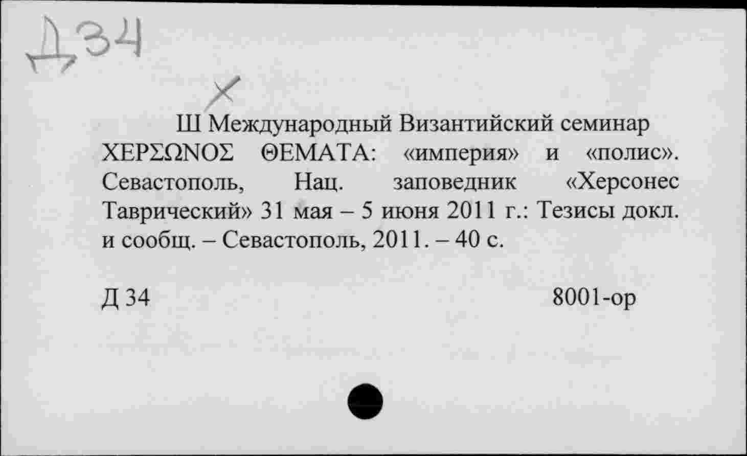 ﻿Л-м
Тії Международный Византийский семинар XEPSQNOE 0EMATA: «империя» и «полис». Севастополь, Нац. заповедник «Херсонес Таврический» 31 мая - 5 июня 2011 г.: Тезисы докл. и сообщ. — Севастополь, 2011. - 40 с.
Д34
8001-ор